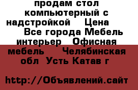 продам стол компьютерный с надстройкой. › Цена ­ 2 000 - Все города Мебель, интерьер » Офисная мебель   . Челябинская обл.,Усть-Катав г.